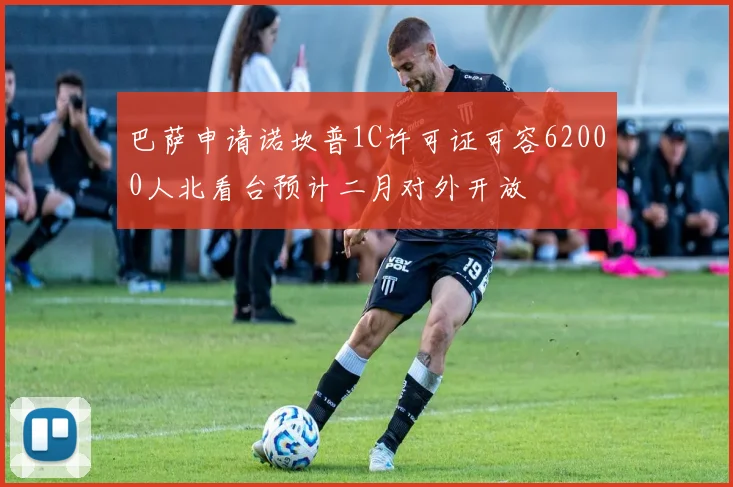 巴萨申请诺坎普1C许可证可容62000人北看台预计二月对外开放
