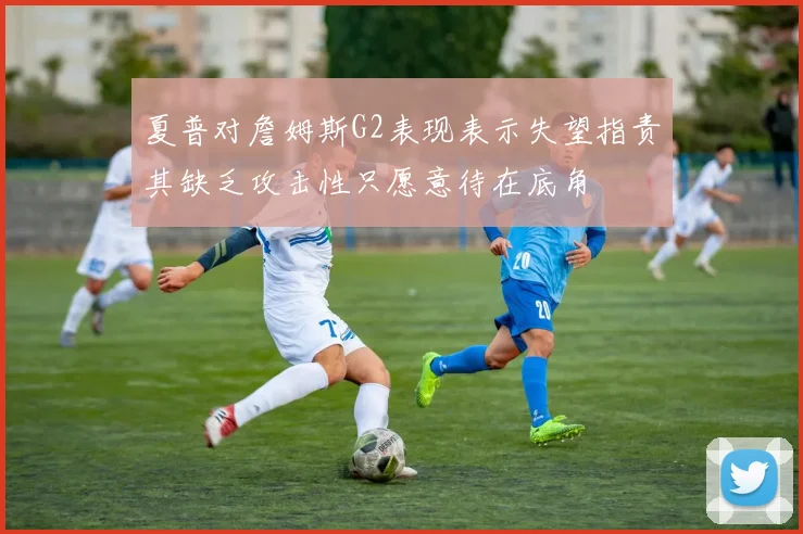 夏普对詹姆斯G2表现表示失望指责其缺乏攻击性只愿意待在底角