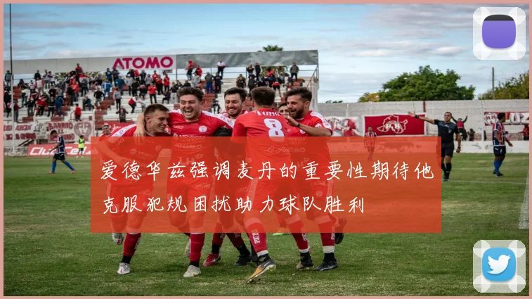 爱德华兹强调麦丹的重要性期待他克服犯规困扰助力球队胜利