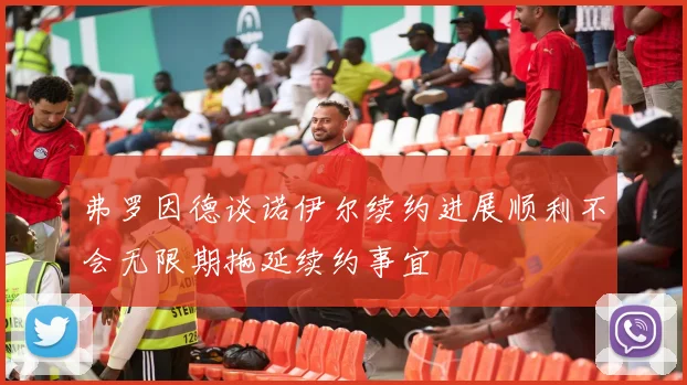 弗罗因德谈诺伊尔续约进展顺利不会无限期拖延续约事宜
